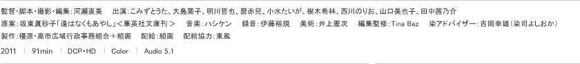 監督・脚本・撮影・編集：河瀨直美　　出演：こみずとうた、大島葉子、明川哲也、麿赤兒、小水たいが、樹木希林、西川のりお、山口美也子、田中茜乃介　　原案：坂東眞砂子「逢はなくもあやし」＜集英社文庫刊（予定）＞　　音楽：ハシケン　　録音：伊藤裕規　　美術：井上憲次　　編集監修：Tina Baz　　染アドバイザー：吉岡幸雄（染司よしおか）　　製作：橿原・高市広域行政事務組合＋組画　　配給：組画　　配給協力：東風　　2011｜91min｜DCP・HD｜Color｜Audio 5.1